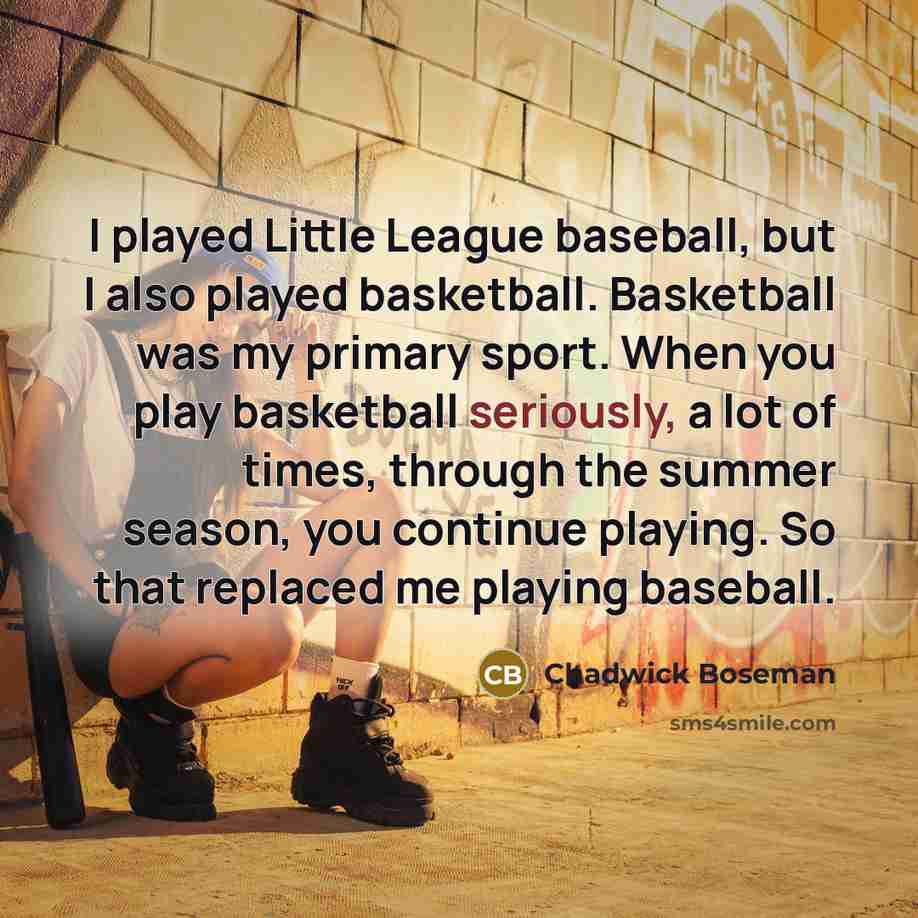 “I played Little League baseball, but I also played basketball. Basketball was my primary sport. When you play basketball seriously, a lot of times, through the summer season, you continue playing. So that replaced me playing baseball.” quote by Chadwick Boseman