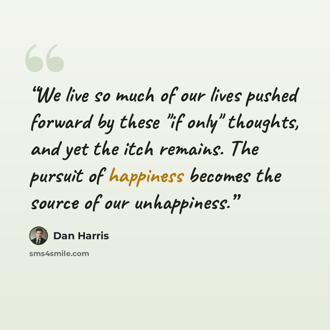 “We live so much of our lives pushed forward by these "if only" thoughts, and yet the itch remains. The pursuit of happiness becomes the source of our unhappiness.” quote by Dan Harris