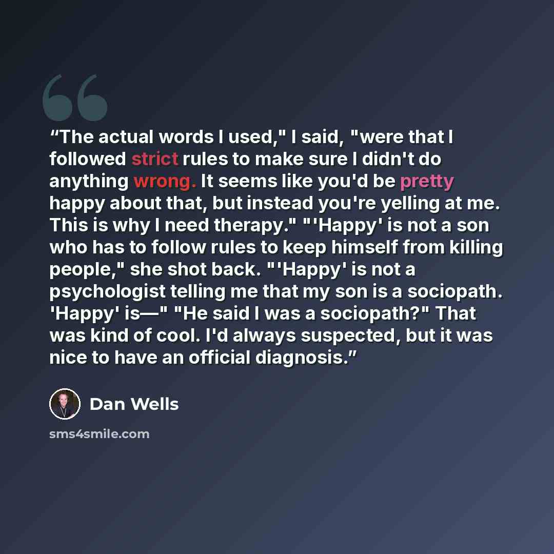 “The actual words I used," I said, "were that I followed strict rules to make sure I didn't do anything wrong. It seems like you'd be pretty happy about that, but instead you're yelling at me. This is why I need therapy." "'Happy' is not a son who has to follow rules to keep himself from killing…” quote by Dan Wells