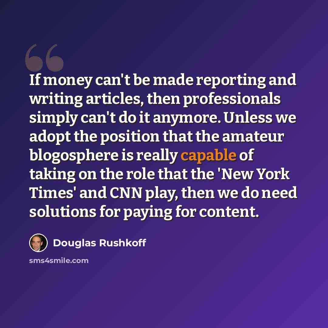 “If money can't be made reporting and writing articles, then professionals simply can't do it anymore. Unless we adopt the position that the amateur blogosphere is really capable of taking on the role that the 'New York Times' and CNN play, then we do need solutions for paying for content.” quote by Douglas Rushkoff