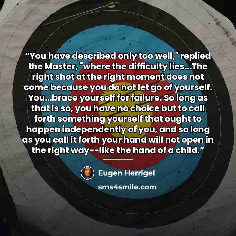 “You have described only too well," replied the Master, "where the difficulty lies...The right shot at the right moment does not come because you do not let go of yourself. You...brace yourself for failure. So long as that is so, you have no choice but to call forth something yourself that ought to…” quote by Eugen Herrigel
