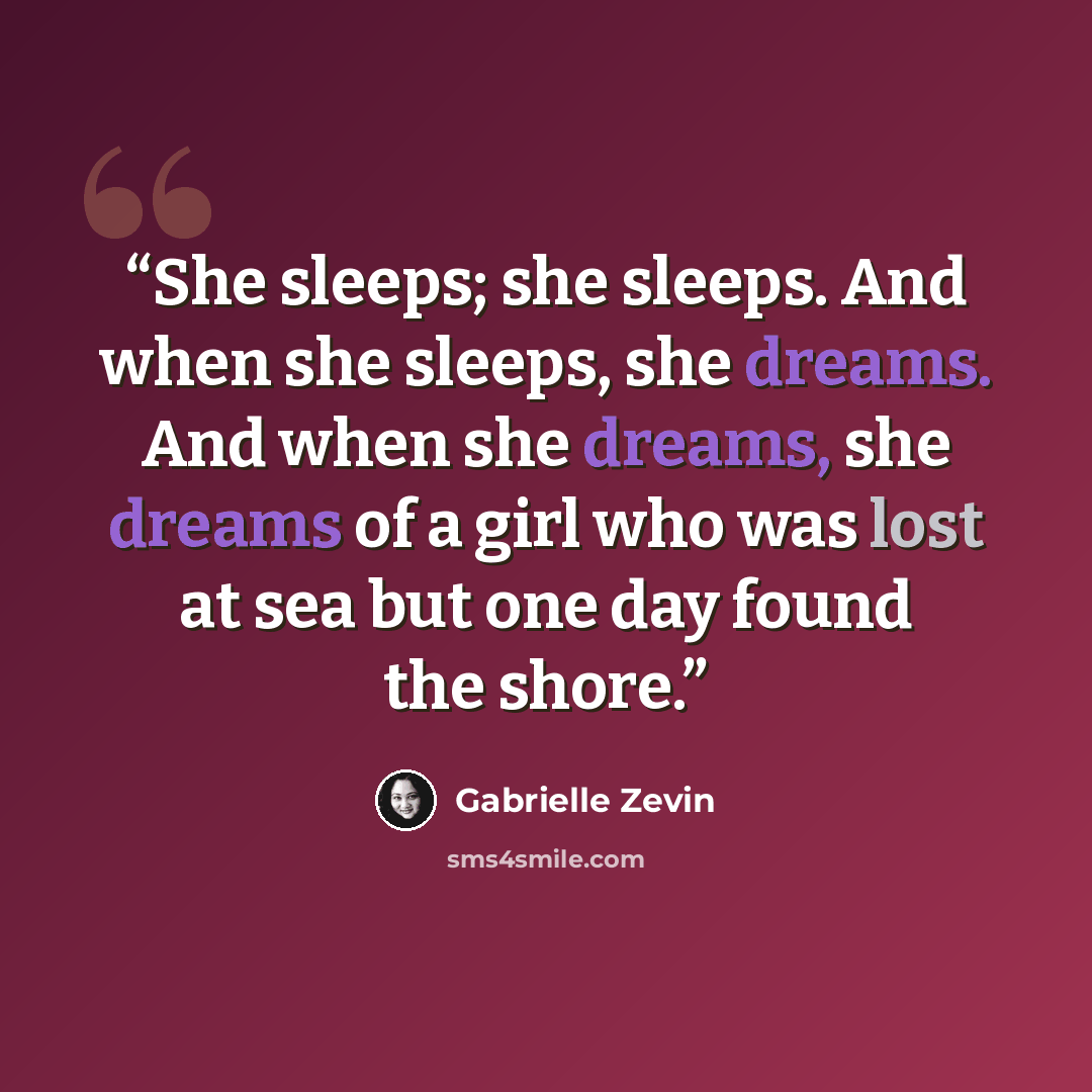 “She sleeps; she sleeps. And when she sleeps, she dreams. And when she dreams, she dreams of a girl who was lost at sea but one day found the shore.” quote by Gabrielle Zevin
