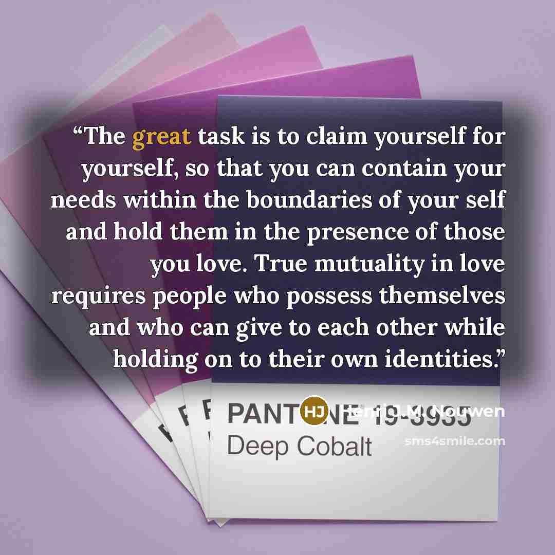 “The great task is to claim yourself for yourself, so that you can contain your needs within the boundaries of your self and hold them in the presence of those you love. True mutuality in love requires people who possess themselves and who can give to each other while holding on to their own…” quote by Henri J.M. Nouwen