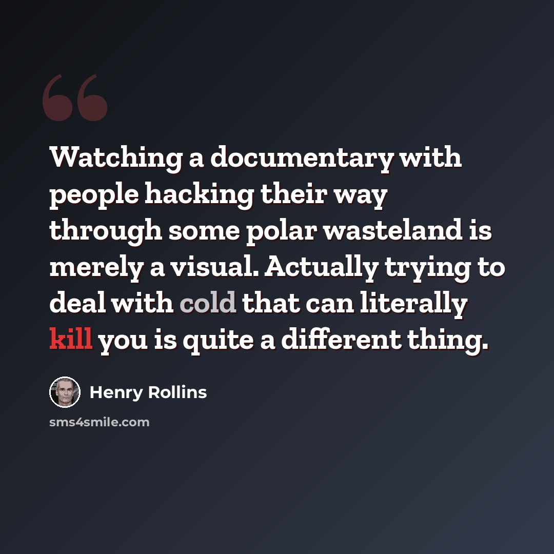 “Watching a documentary with people hacking their way through some polar wasteland is merely a visual. Actually trying to deal with cold that can literally kill you is quite a different thing.” quote by Henry Rollins