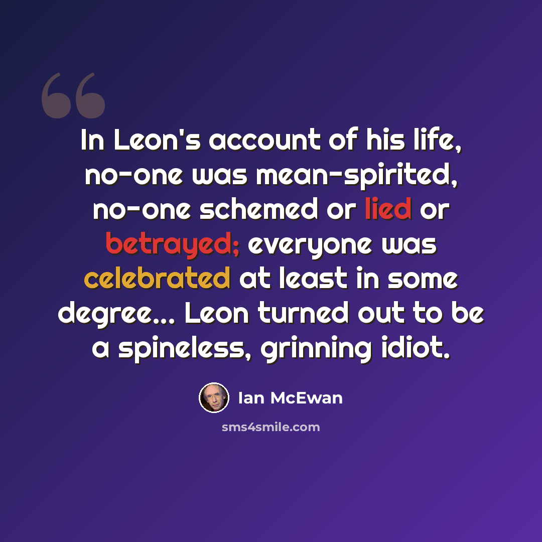 “In Leon's account of his life, no-one was mean-spirited, no-one schemed or lied or betrayed; everyone was celebrated at least in some degree... Leon turned out to be a spineless, grinning idiot.” quote by Ian Mcewan