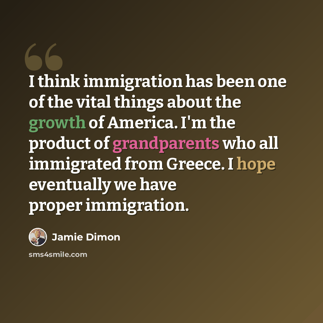 “I think immigration has been one of the vital things about the growth of America. I'm the product of grandparents who all immigrated from Greece. I hope eventually we have proper immigration.” quote by Jamie Dimon