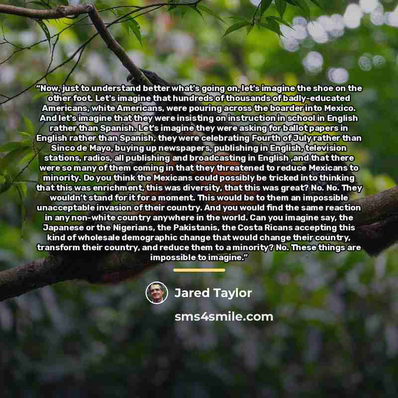 “Now, just to understand better what's going on, let's imagine the shoe on the other foot. Let's imagine that hundreds of thousands of badly-educated Americans, white Americans, were pouring across the boarder into Mexico. And let's imagine that they were insisting on instruction in school in…” quote by Jared Taylor