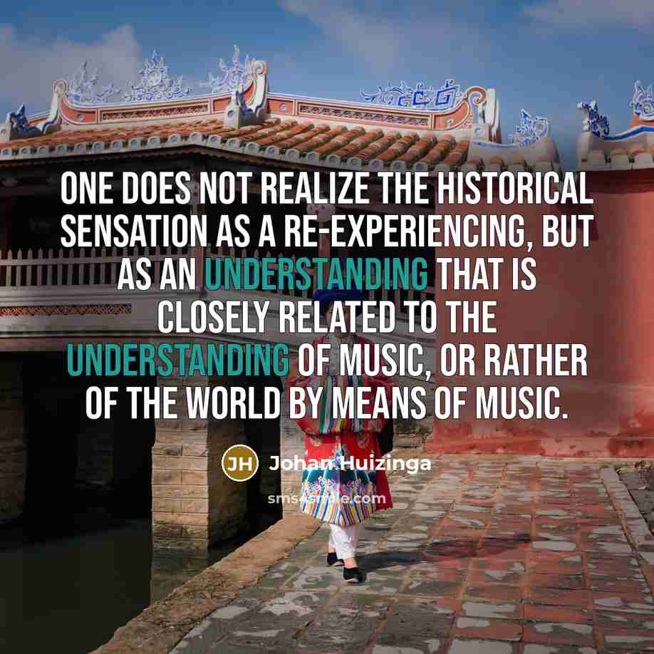 “One does not realize the historical sensation as a re-experiencing, but as an understanding that is closely related to the understanding of music, or rather of the world by means of music.” quote by Johan Huizinga