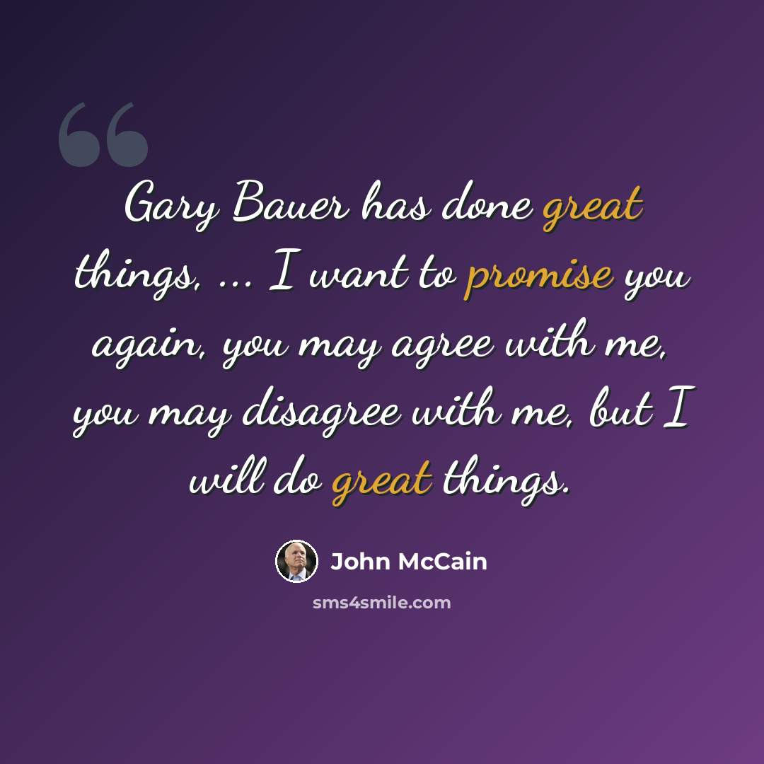 “Gary Bauer has done great things, ... I want to promise you again, you may agree with me, you may disagree with me, but I will do great things.” quote by John McCain