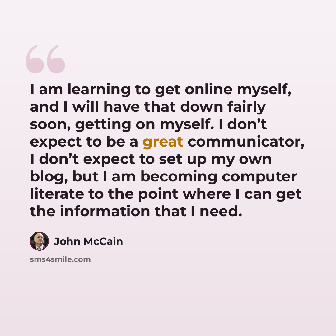 “I am learning to get online myself, and I will have that down fairly soon, getting on myself. I don’t expect to be a great communicator, I don’t expect to set up my own blog, but I am becoming computer literate to the point where I can get the information that I need.” quote by John McCain