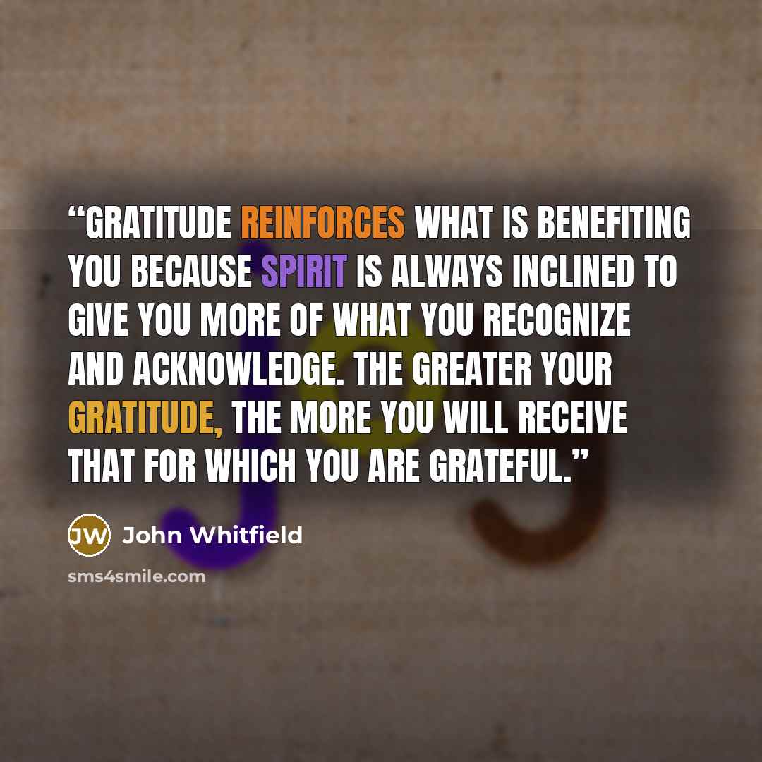 “Gratitude reinforces what is benefiting you because Spirit is always inclined to give you more of what you recognize and acknowledge. The greater your gratitude, the more you will receive that for which you are grateful.” quote by John Whitfield