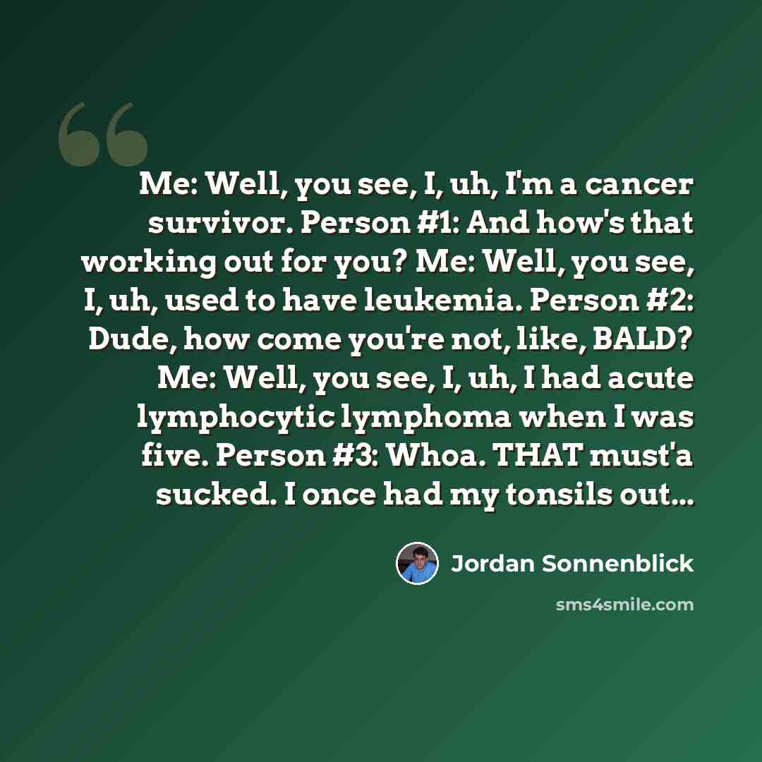 “Me: Well, you see, I, uh, I'm a cancer survivor. Person #1: And how's that working out for you? Me: Well, you see, I, uh, used to have leukemia. Person #2: Dude, how come you're not, like, BALD? Me: Well, you see, I, uh, I had acute lymphocytic lymphoma when I was five. Person #3: Whoa. THAT…” quote by Jordan Sonnenblick