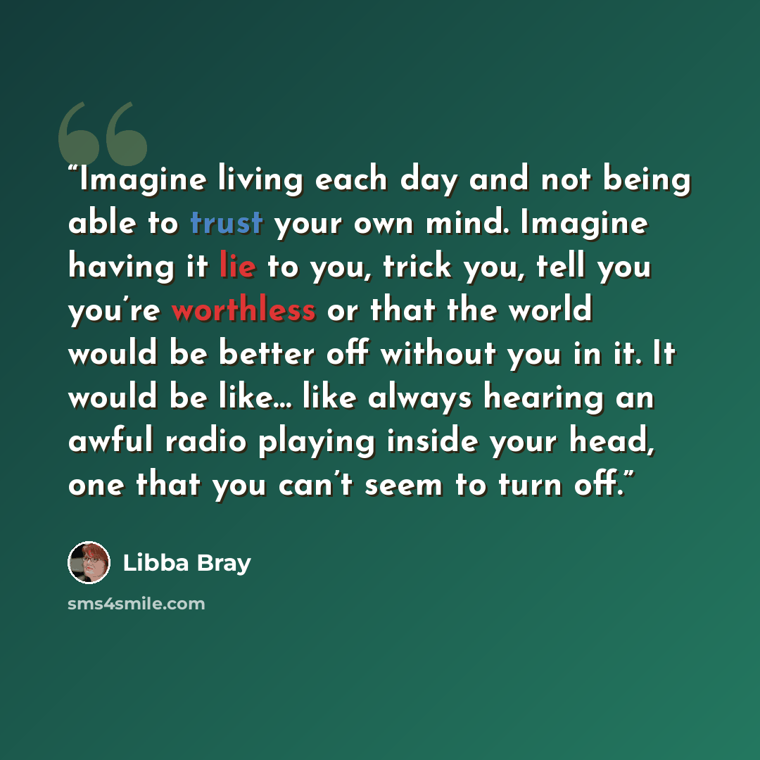 “Imagine living each day and not being able to trust your own mind. Imagine having it lie to you, trick you, tell you you’re worthless or that the world would be better off without you in it. It would be like… like always hearing an awful radio playing inside your head, one that you can’t seem to…” quote by Libba Bray