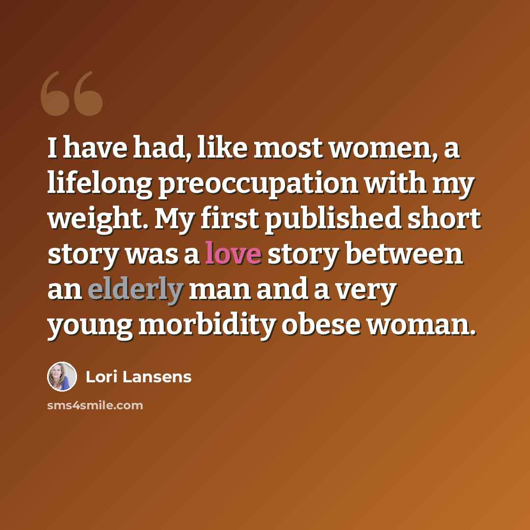 “I have had, like most women, a lifelong preoccupation with my weight. My first published short story was a love story between an elderly man and a very young morbidity obese woman.” quote by Lori Lansens