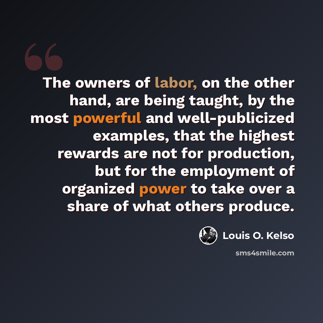 “The owners of labor, on the other hand, are being taught, by the most powerful and well-publicized examples, that the highest rewards are not for production, but for the employment of organized power to take over a share of what others produce.” quote by Louis O. Kelso