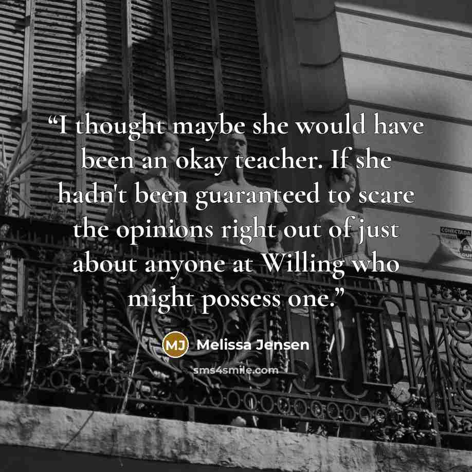 “I thought maybe she would have been an okay teacher. If she hadn't been guaranteed to scare the opinions right out of just about anyone at Willing who might possess one.” quote by Melissa Jensen