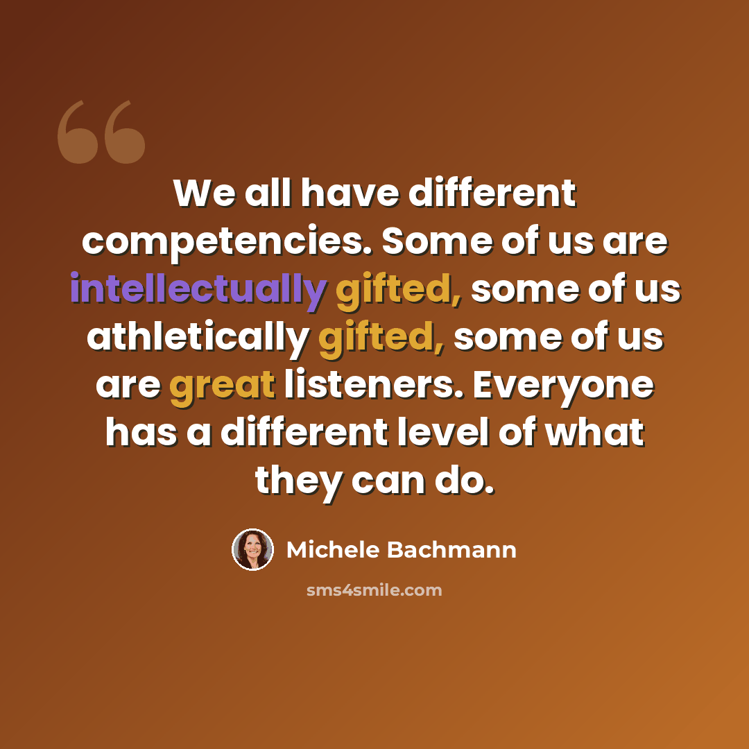 “We all have different competencies. Some of us are intellectually gifted, some of us athletically gifted, some of us are great listeners. Everyone has a different level of what they can do.” quote by Michele Bachmann
