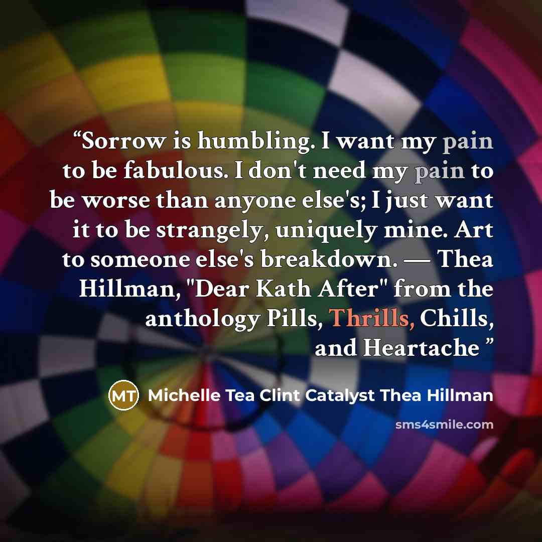 “Sorrow is humbling. I want my pain to be fabulous. I don't need my pain to be worse than anyone else's; I just want it to be strangely, uniquely mine. Art to someone else's breakdown. — Thea Hillman, "Dear Kath After" from the anthology Pills, Thrills, Chills, and Heartache” quote by Michelle Tea Clint Catalyst Thea Hillman