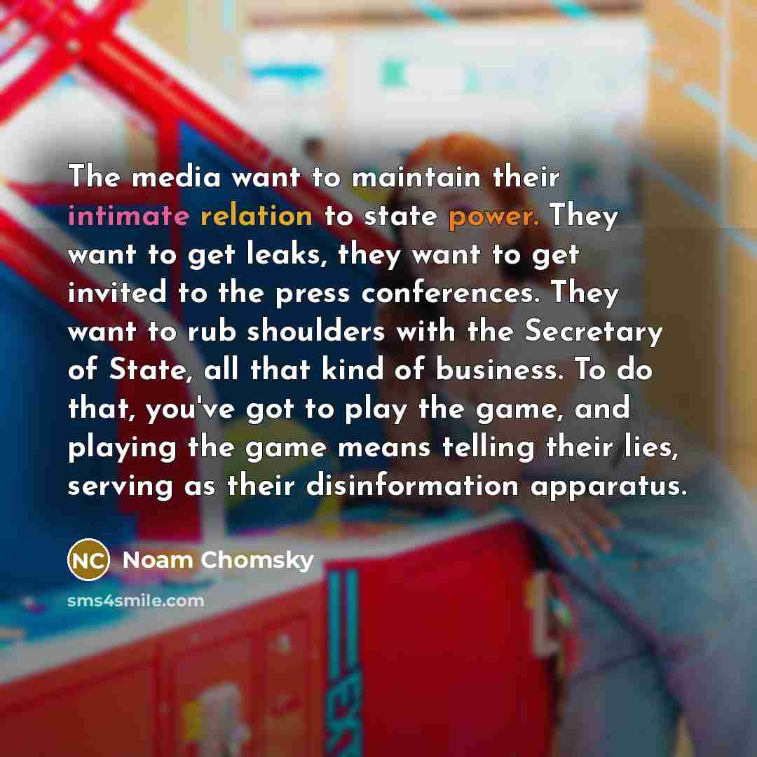 “The media want to maintain their intimate relation to state power. They want to get leaks, they want to get invited to the press conferences. They want to rub shoulders with the Secretary of State, all that kind of business. To do that, you've got to play the game, and playing the game means…” quote by Noam Chomsky
