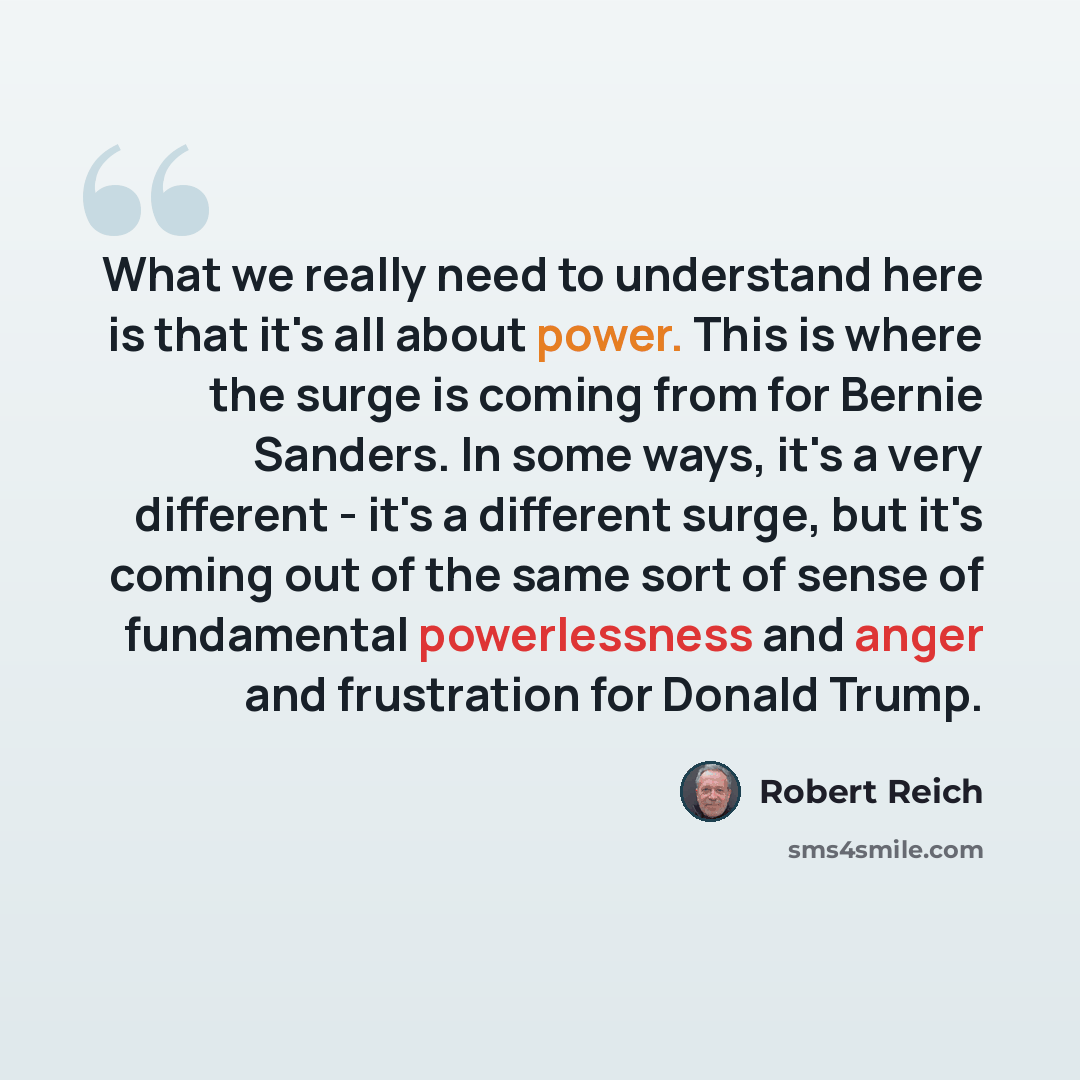 “What we really need to understand here is that it's all about power. This is where the surge is coming from for Bernie Sanders. In some ways, it's a very different - it's a different surge, but it's coming out of the same sort of sense of fundamental powerlessness and anger and frustration for…” quote by Robert Reich