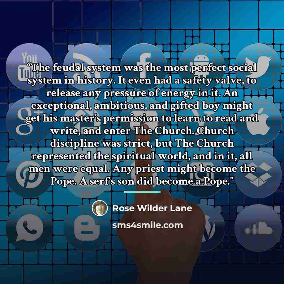 “The feudal system was the most perfect social system in history. It even had a safety valve, to release any pressure of energy in it. An exceptional, ambitious, and gifted boy might get his master’s permission to learn to read and write, and enter The Church. Church discipline was strict, but The…” quote by Rose Wilder Lane