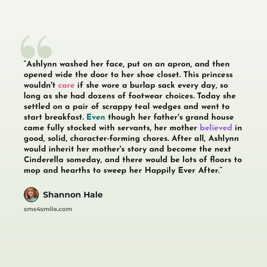 “Ashlynn washed her face, put on an apron, and then opened wide the door to her shoe closet. This princess wouldn't care if she wore a burlap sack every day, so long as she had dozens of footwear choices. Today she settled on a pair of scrappy teal wedges and went to start breakfast. Even though…” quote by Shannon Hale