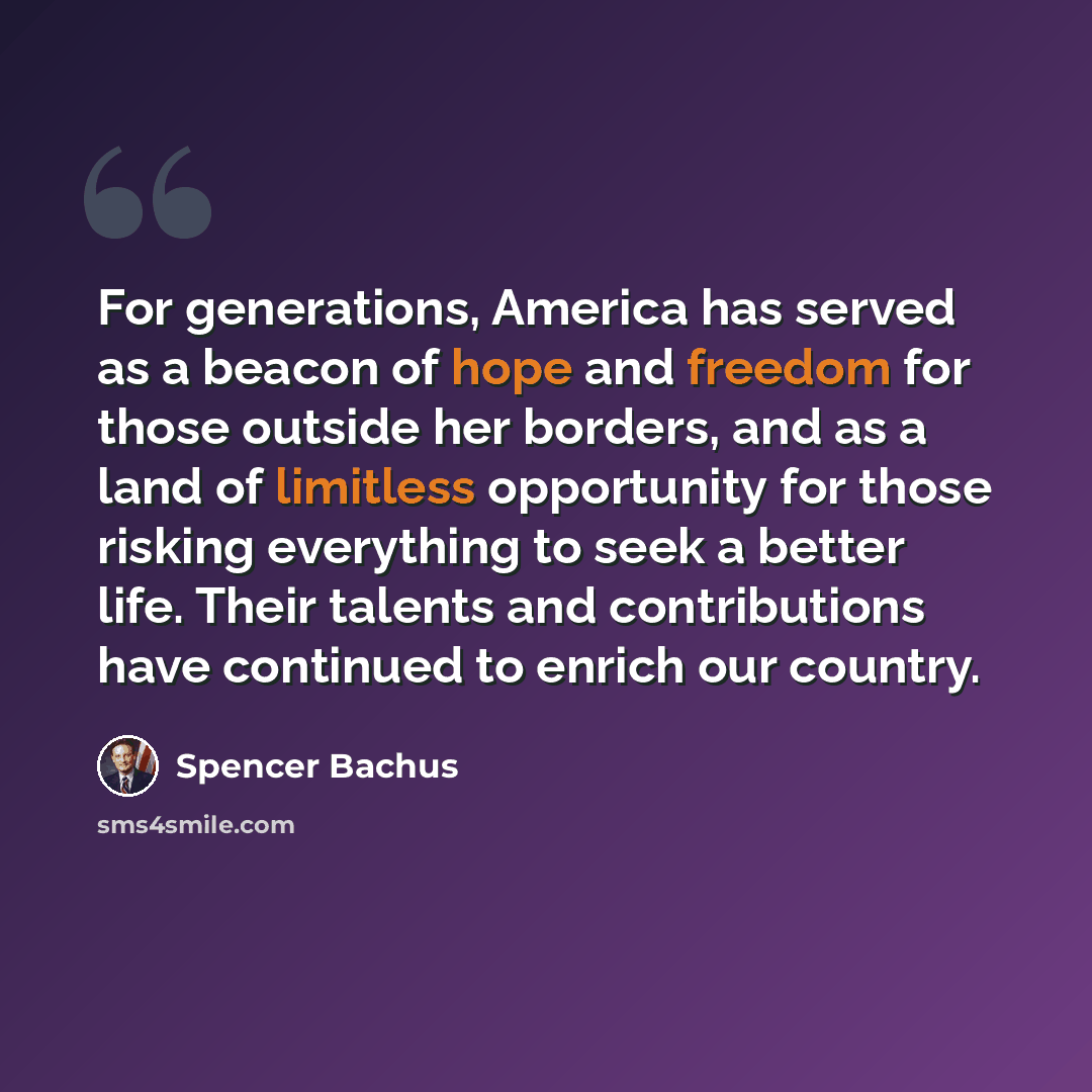 “For generations, America has served as a beacon of hope and freedom for those outside her borders, and as a land of limitless opportunity for those risking everything to seek a better life. Their talents and contributions have continued to enrich our country.” quote by Spencer Bachus