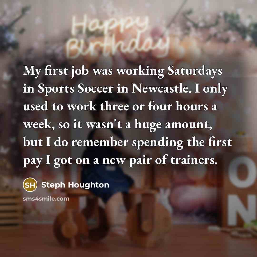 “My first job was working Saturdays in Sports Soccer in Newcastle. I only used to work three or four hours a week, so it wasn't a huge amount, but I do remember spending the first pay I got on a new pair of trainers.” quote by Steph Houghton