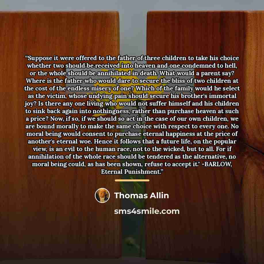 “Suppose it were offered to the father of three children to take his choice whether two should be received into heaven and one condemned to hell, or the whole should be annihilated in death. What would a parent say? Where is the father who would dare to secure the bliss of two children at the cost…” quote by Thomas Allin