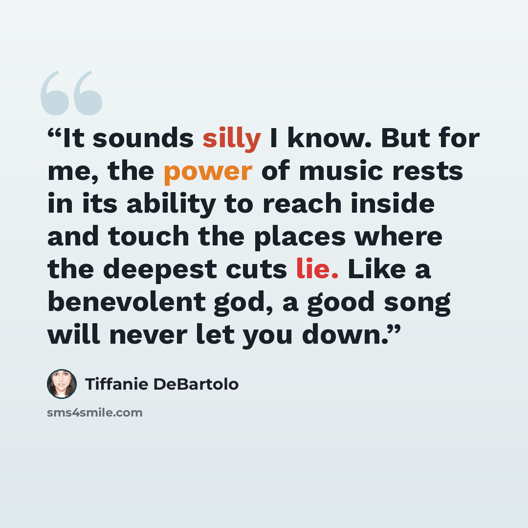 “It sounds silly I know. But for me, the power of music rests in its ability to reach inside and touch the places where the deepest cuts lie. Like a benevolent god, a good song will never let you down.” quote by Tiffanie DeBartolo