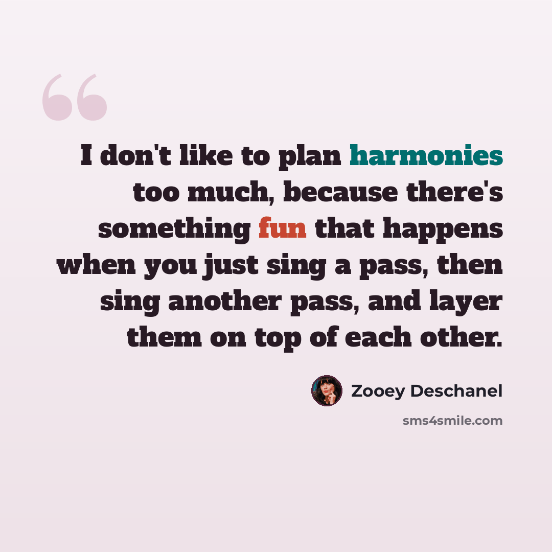 “I don't like to plan harmonies too much, because there's something fun that happens when you just sing a pass, then sing another pass, and layer them on top of each other.” quote by Zooey Deschanel