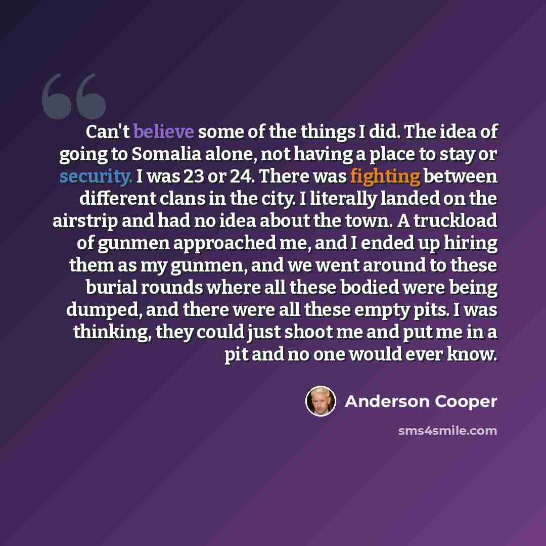 “Can't believe some of the things I did. The idea of going to Somalia alone, not having a place to stay or security. I was 23 or 24. There was fighting between different clans in the city. I literally landed on the airstrip and had no idea about the town. A truckload of gunmen approached me, and I…” quote by Anderson Cooper