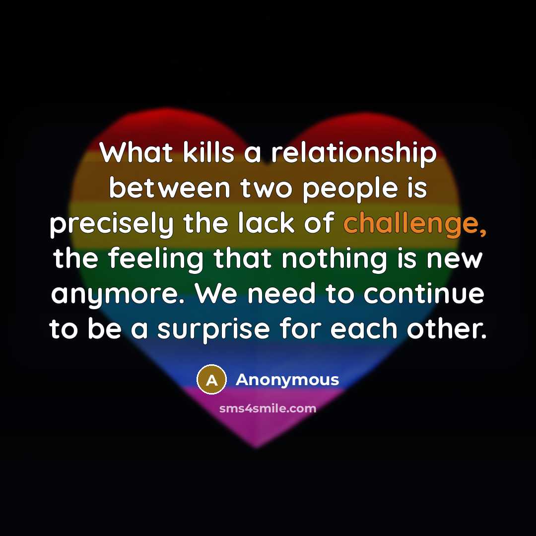 “What kills a relationship between two people is precisely the lack of challenge, the feeling that nothing is new anymore. We need to continue to be a surprise for each other.” quote by Anonymous