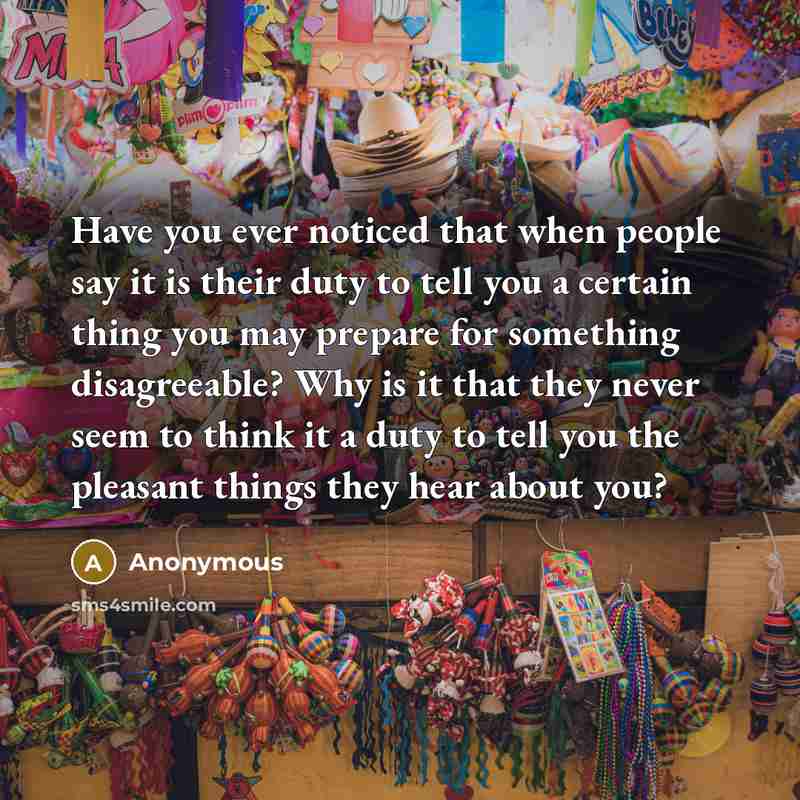 “Have you ever noticed that when people say it is their duty to tell you a certain thing you may prepare for something disagreeable? Why is it that they never seem to think it a duty to tell you the pleasant things they hear about you?” quote by Anonymous