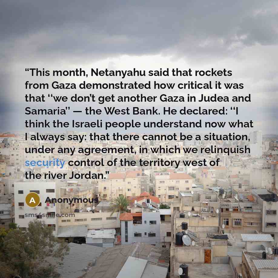 “This month, Netanyahu said that rockets from Gaza demonstrated how critical it was that ‘‘we don’t get another Gaza in Judea and Samaria’’ — the West Bank. He declared: ‘‘I think the Israeli people understand now what I always say: that there cannot be a situation, under any agreement, in which we…” quote by Anonymous