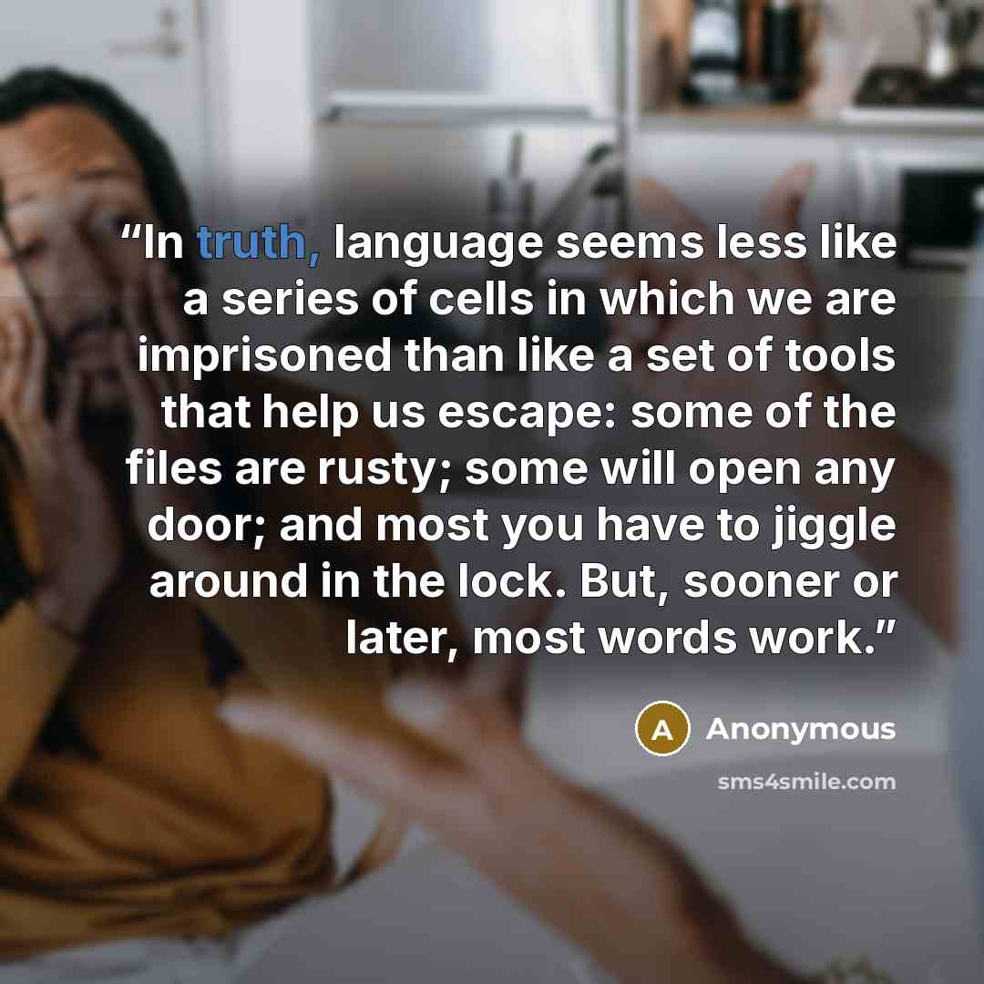 “In truth, language seems less like a series of cells in which we are imprisoned than like a set of tools that help us escape: some of the files are rusty; some will open any door; and most you have to jiggle around in the lock. But, sooner or later, most words work.” quote by Anonymous