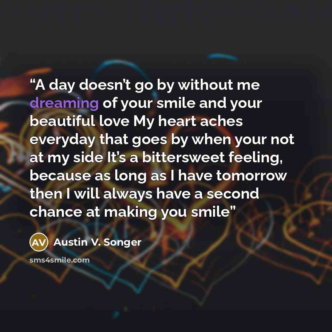 “A day doesn’t go by without me dreaming of your smile and your beautiful love My heart aches everyday that goes by when your not at my side It’s a bittersweet feeling, because as long as I have tomorrow then I will always have a second chance at making you smile” quote by Austin V. Songer