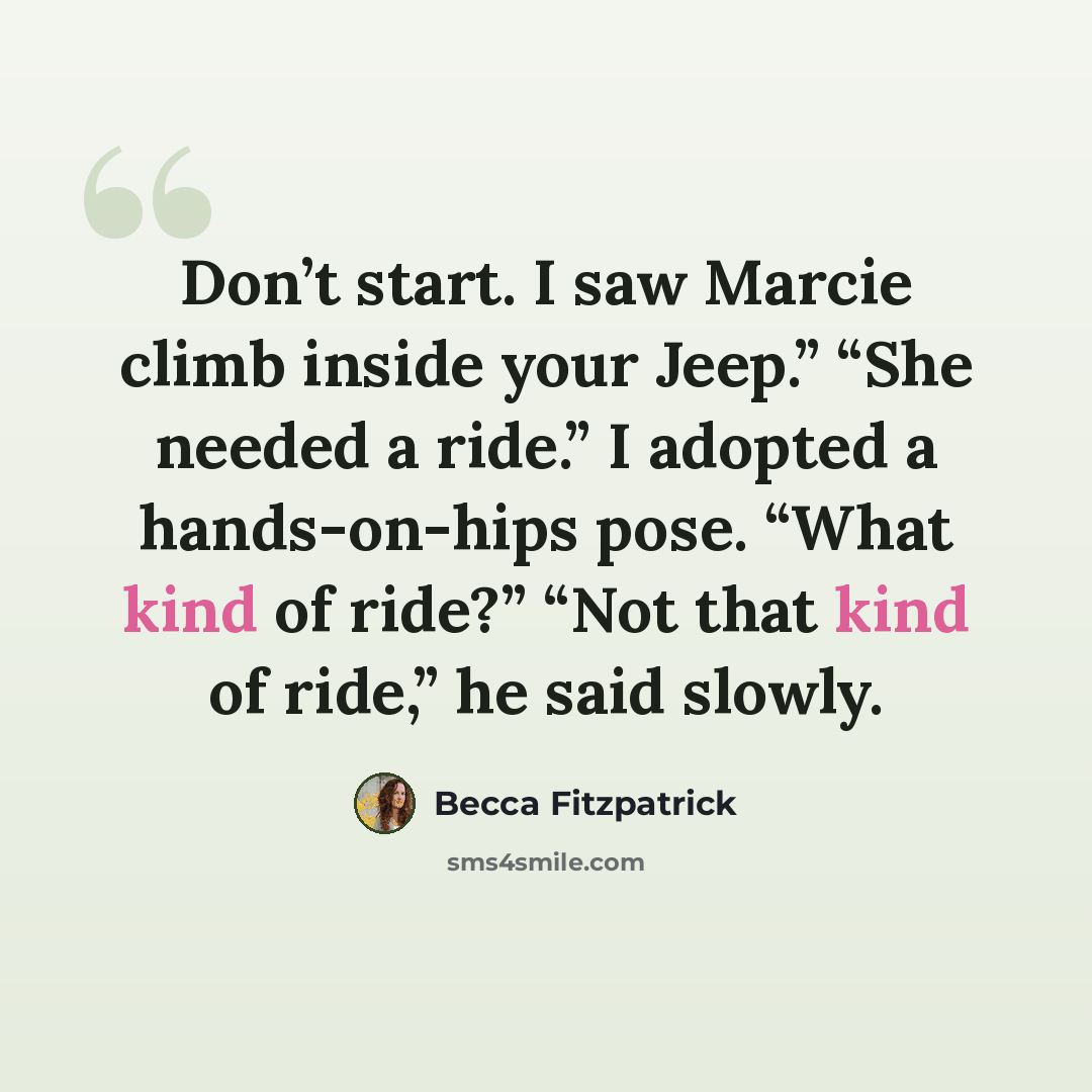 “Don’t start. I saw Marcie climb inside your Jeep.” “She needed a ride.” I adopted a hands-on-hips pose. “What kind of ride?” “Not that kind of ride,” he said slowly.” quote by Becca Fitzpatrick