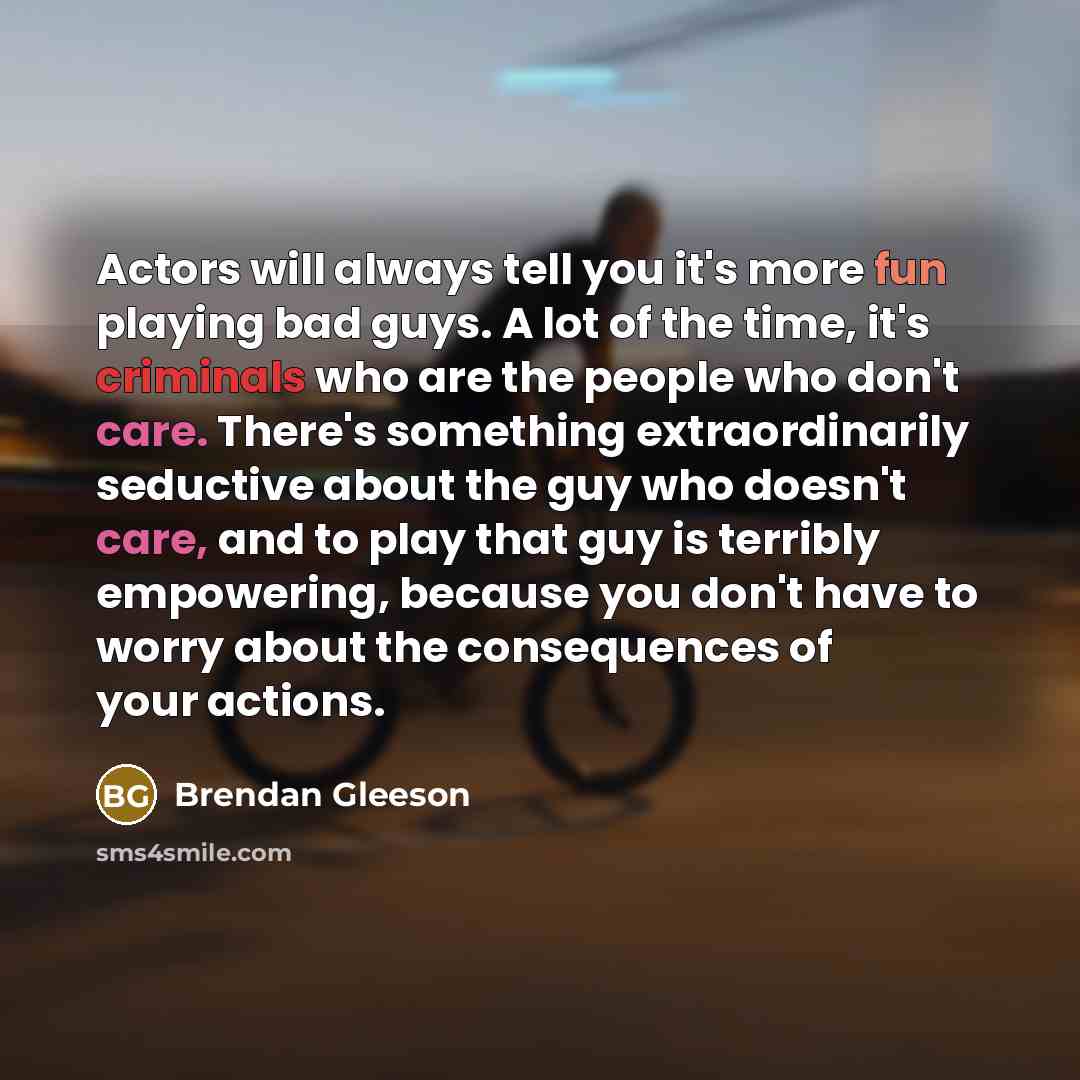 “Actors will always tell you it's more fun playing bad guys. A lot of the time, it's criminals who are the people who don't care. There's something extraordinarily seductive about the guy who doesn't care, and to play that guy is terribly empowering, because you don't have to worry about the…” quote by Brendan Gleeson