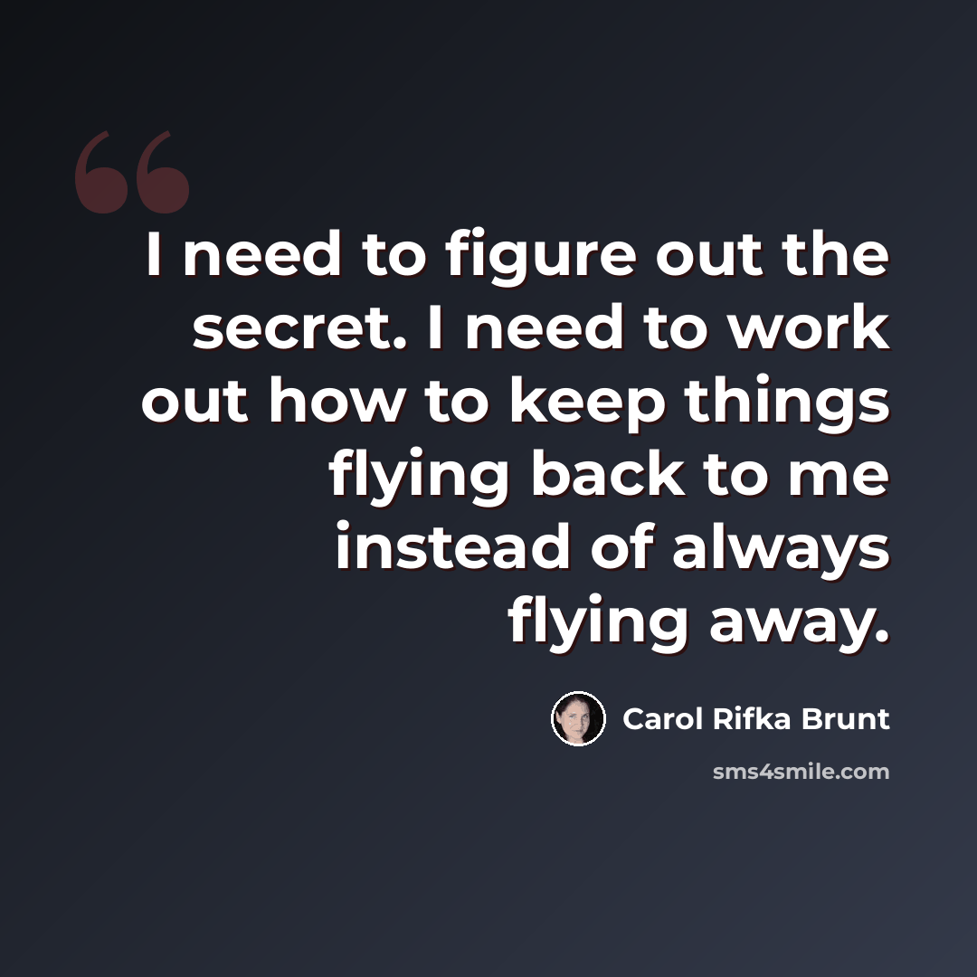 “I need to figure out the secret. I need to work out how to keep things flying back to me instead of always flying away.” quote by Carol Rifka Brunt