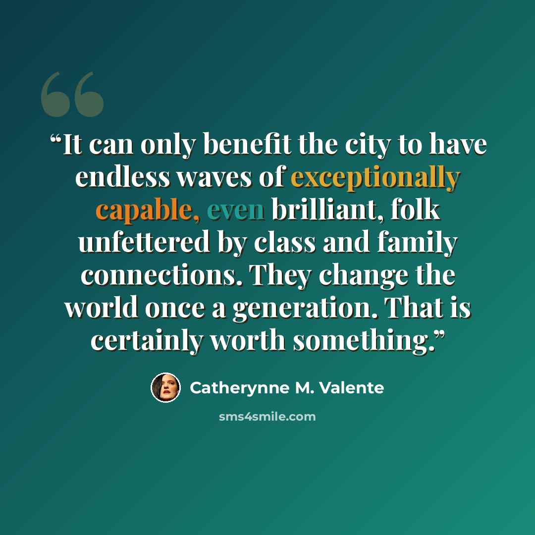 “It can only benefit the city to have endless waves of exceptionally capable, even brilliant, folk unfettered by class and family connections. They change the world once a generation. That is certainly worth something.” quote by Catherynne M. Valente