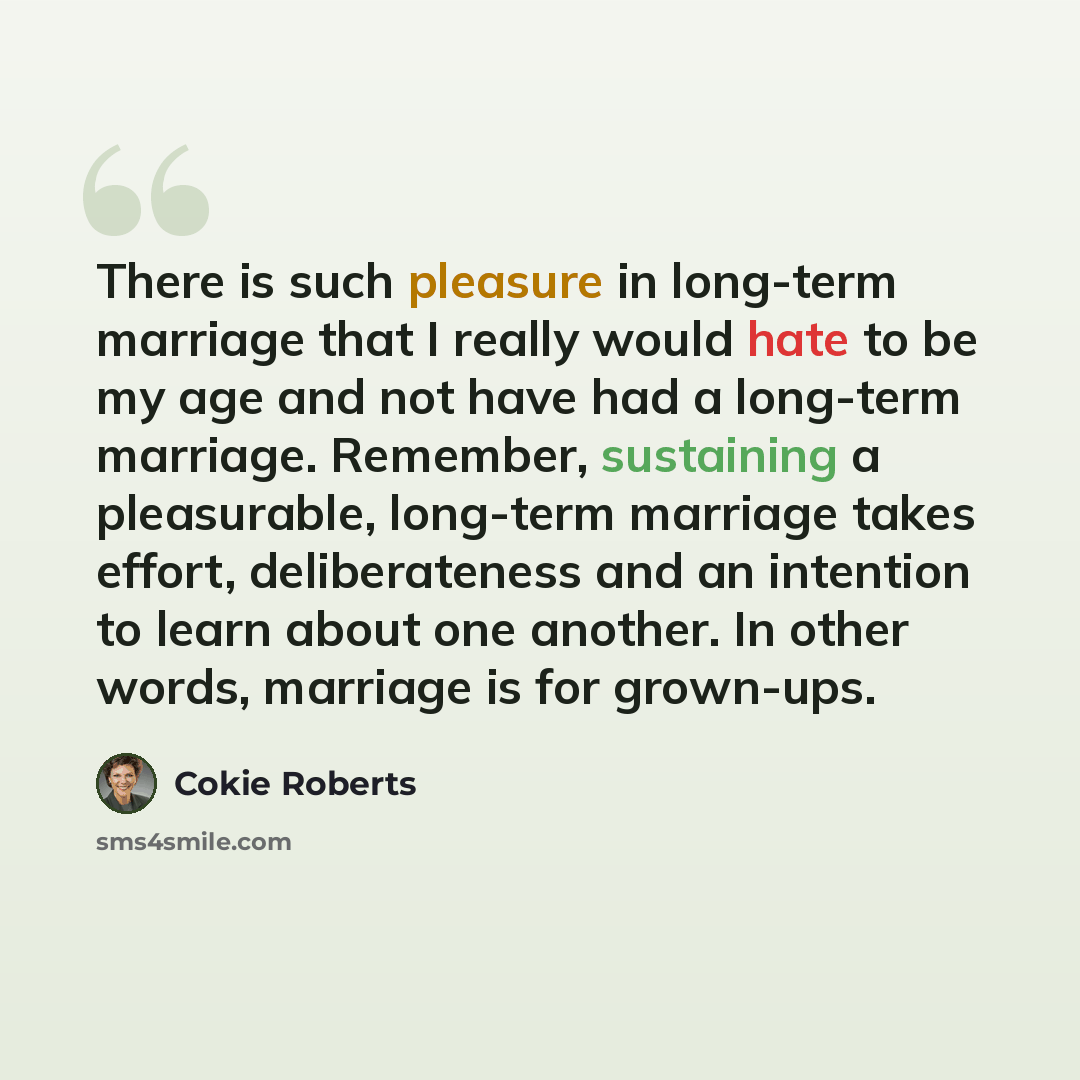 “There is such pleasure in long-term marriage that I really would hate to be my age and not have had a long-term marriage. Remember, sustaining a pleasurable, long-term marriage takes effort, deliberateness and an intention to learn about one another. In other words, marriage is for grown-ups.” quote by Cokie Roberts