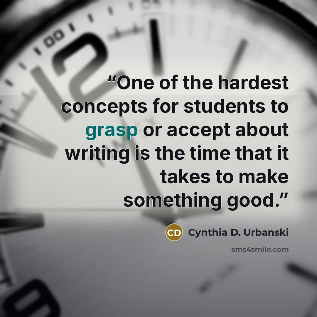 “One of the hardest concepts for students to grasp or accept about writing is the time that it takes to make something good.” quote by Cynthia D. Urbanski