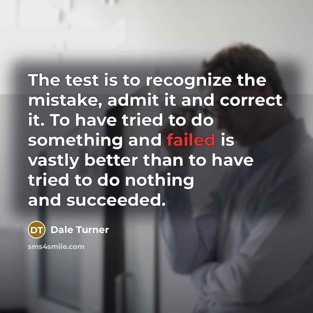 “The test is to recognize the mistake, admit it and correct it. To have tried to do something and failed is vastly better than to have tried to do nothing and succeeded.” quote by Dale Turner