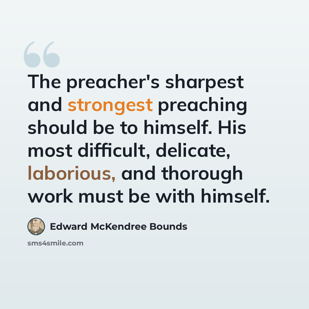 “The preacher's sharpest and strongest preaching should be to himself. His most difficult, delicate, laborious, and thorough work must be with himself.” quote by Edward McKendree Bounds