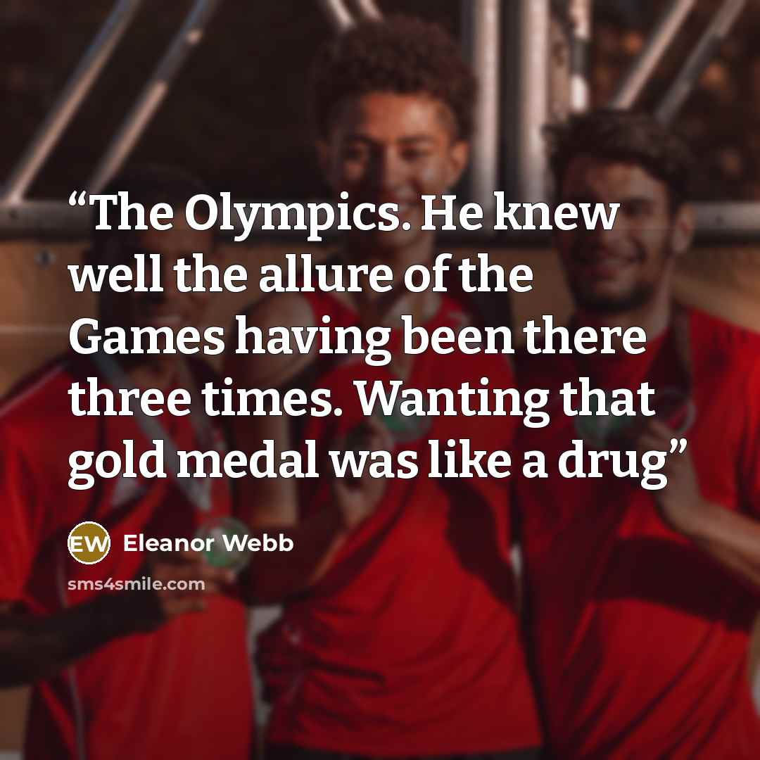 “The Olympics. He knew well the allure of the Games having been there three times. Wanting that gold medal was like a drug” quote by Eleanor Webb
