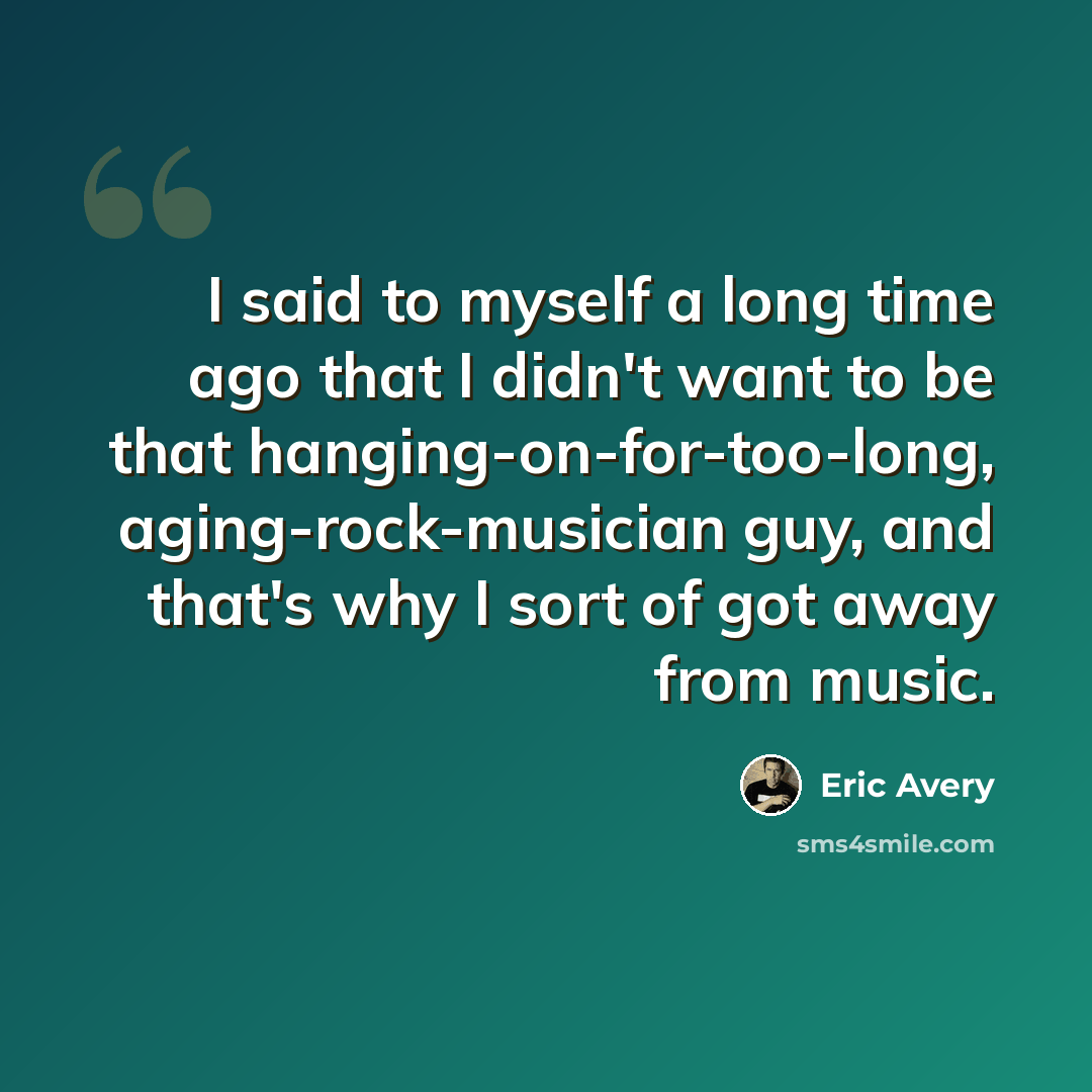 “I said to myself a long time ago that I didn't want to be that hanging-on-for-too-long, aging-rock-musician guy, and that's why I sort of got away from music.” quote by Eric Avery