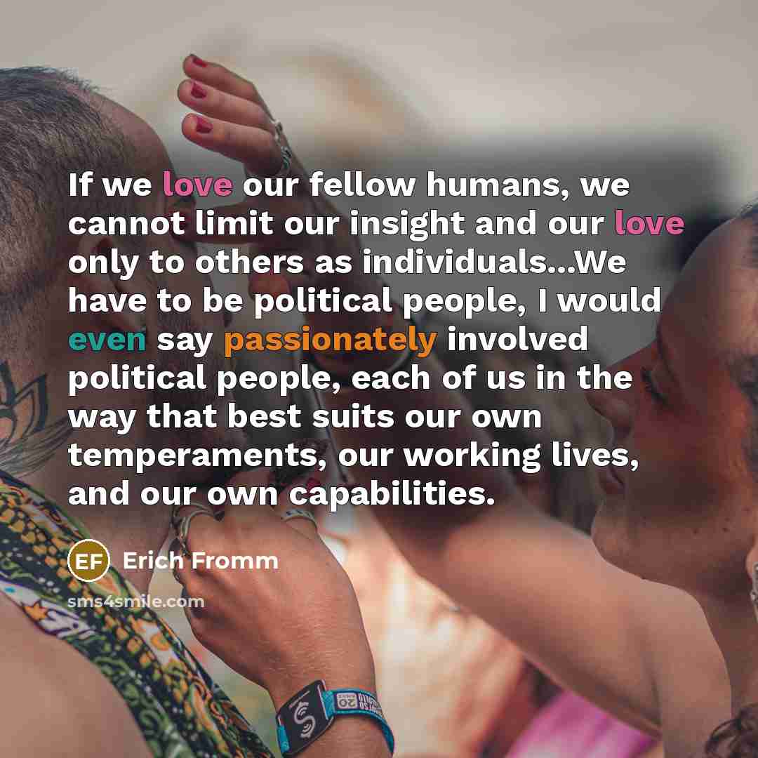 “If we love our fellow humans, we cannot limit our insight and our love only to others as individuals...We have to be political people, I would even say passionately involved political people, each of us in the way that best suits our own temperaments, our working lives, and our own capabilities.” quote by Erich Fromm