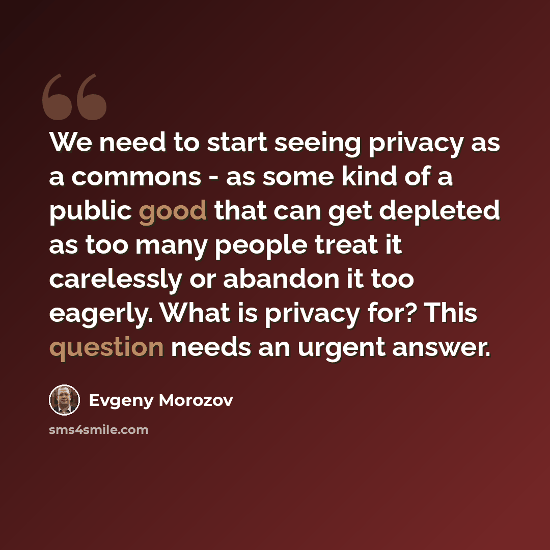 “We need to start seeing privacy as a commons - as some kind of a public good that can get depleted as too many people treat it carelessly or abandon it too eagerly. What is privacy for? This question needs an urgent answer.” quote by Evgeny Morozov