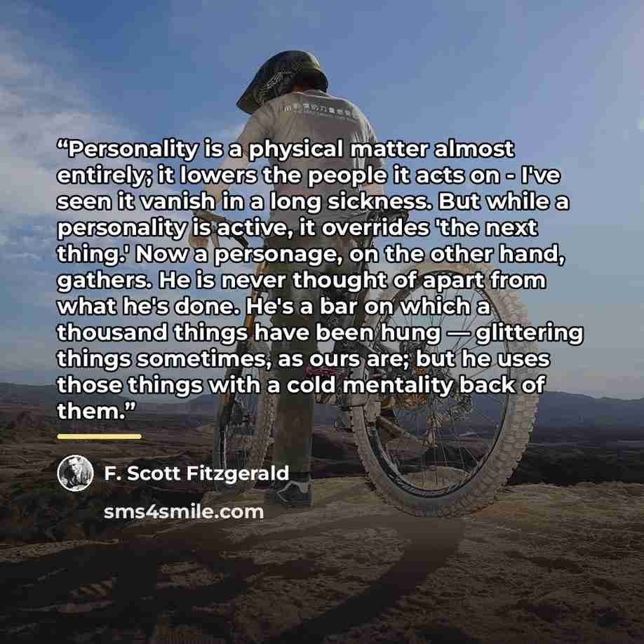 “Personality is a physical matter almost entirely; it lowers the people it acts on - I've seen it vanish in a long sickness. But while a personality is active, it overrides 'the next thing.' Now a personage, on the other hand, gathers. He is never thought of apart from what he's done. He's a bar on…” quote by F. Scott Fitzgerald
